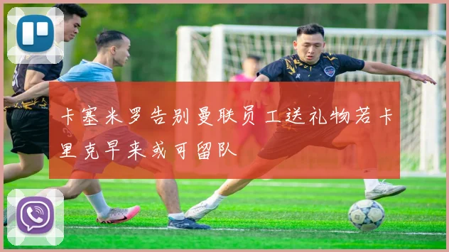 卡塞米罗告别曼联员工送礼物若卡里克早来或可留队