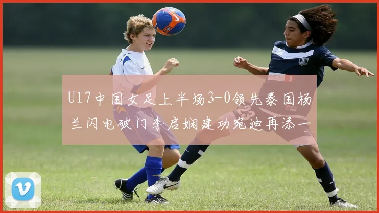 U17中国女足上半场3-0领先泰国杨兰闪电破门李启娴建功宛迪再添一分