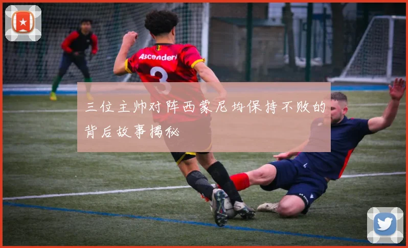三位主帅对阵西蒙尼均保持不败的背后故事揭秘