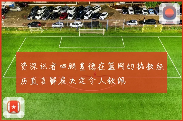 资深记者回顾基德在篮网的执教经历直言解雇决定令人钦佩