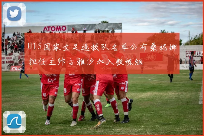 U15国家女足选拔队名单公布桑妮娜担任主帅古雅沙加入教练组