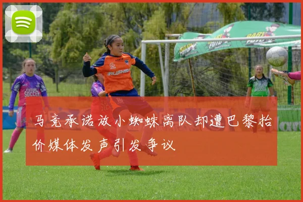 马竞承诺放小蜘蛛离队却遭巴黎抬价媒体发声引发争议