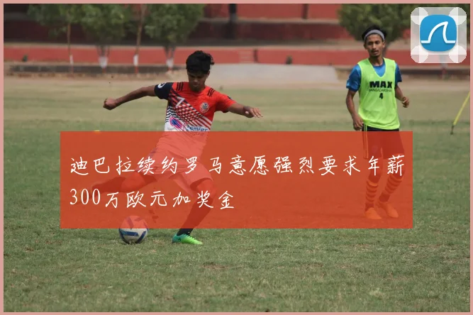 迪巴拉续约罗马意愿强烈要求年薪300万欧元加奖金