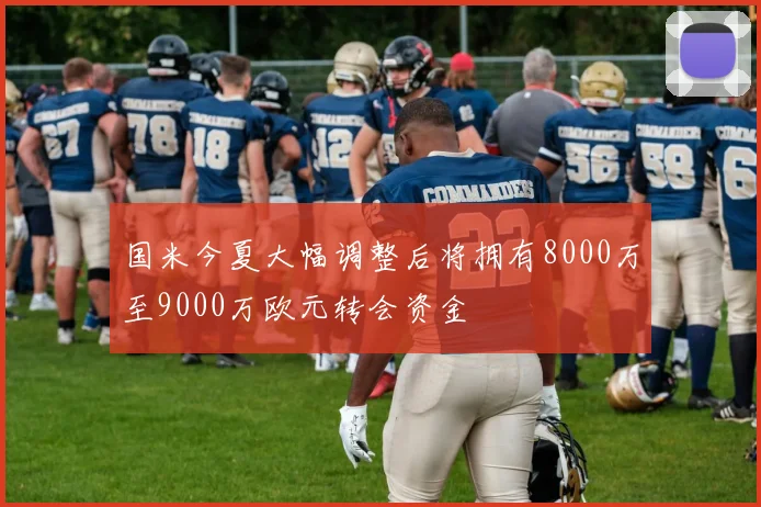 国米今夏大幅调整后将拥有8000万至9000万欧元转会资金