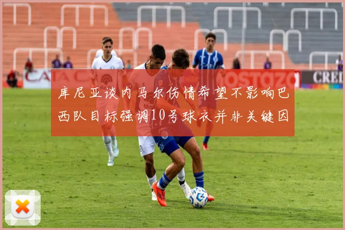 库尼亚谈内马尔伤情希望不影响巴西队目标强调10号球衣并非关键因素